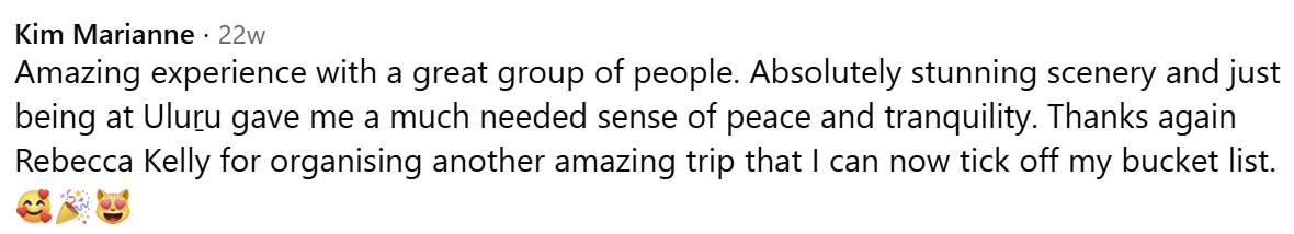 Kim Marianne's Facebook comment: “Amazing experience with a great group of people. Absolutely stunning scenery and just being at Uluṟu gave me a much needed sense of peace and tranquility. Thanks again Rebecca Kelly for organising another amazing trip that I can now tick off my bucket list.”